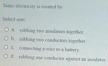 Static electricity is created by:
Select one:
a. rubbing two insulators together.
b. rubbing two conductors together.
c. connecting a wire to a battery.
d. rubbing one conductor against an insulator.