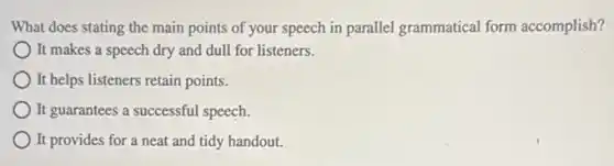 What does stating the main points of your speech in parallel grammatical form accomplish?
It makes a speech dry and dull for listeners.
It helps listeners retain points.
It guarantees a successful speech.
It provides for a neat and tidy handout.