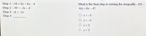 Step 1: -10+8xlt 6x-4
Step 2: -10lt -2x-4
Step 3 : -6lt -2x
Step 4: __
What is the final step in solving the inequality -2(5-
4x)lt 6x-4
xlt -3
xgt -3
xlt 3
xgt 3