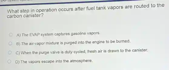 What step in operation occurs after fuel tank vapors are routed to the
carbon canister?
A) The EVAP system captures gasoline vapors.
B) The air-vapor mixture is purged into the engine to be burned.
C) When the purge valve is duty cycled, fresh air is drawn to the canister.
D) The vapors escape into the atmosphere.