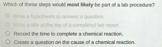 Which of these steps would most likely be part of a lab procedure?
Write a hypothesis to answer a question.
Write a title at the top of a completed lab report.
Record the time to complete a chemical reaction.
Create a question on the cause of a chemical reaction.