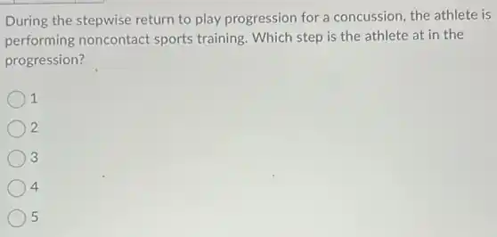 During the stepwise return to play progression for a concussion, the athlete is
performing noncontact sports training. Which step is the athlete at in the
progression?
1
2
3
4
5