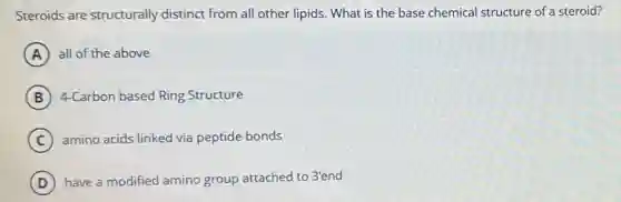 Steroids are structurally distinct from all other lipids. What is the base chemical structure of a steroid?
A all of the above
B 4-Carbon based Ring Structure
C amino acids linked via peptide bonds
D have a modified amino group attached to 3'end