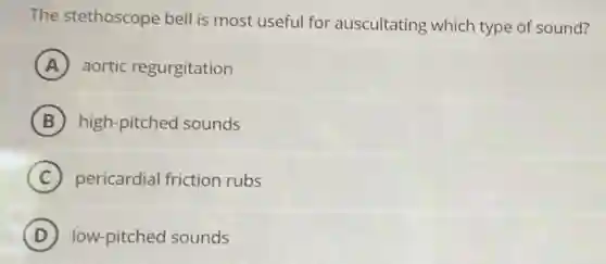 The stethoscope bell is most useful for auscultating which type of sound?
A aortic regurgitation
B high-pitched sounds
C pericardial friction rubs
D low-pitched sounds