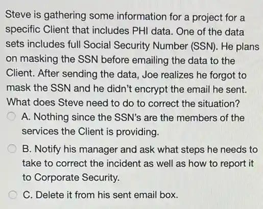 Steve is gathering some information for a project for a
specific Client that includes PHI data. One of the data
sets includes full Social Security Number (SSN)He plans
on masking the SSN before emailing the data to the
Client. After sending the data, Joe realizes he forgot to
mask the SSN and he didn't encrypt the email he sent.
What does Steve need to do to correct the situation?
A. Nothing since the SSN's are the members of the
services the Client is providing.
B. Notify his manager and ask what steps he needs to
take to correct the incident as well as how to report it
to Corporate Security.
C. Delete it from his sent email box.