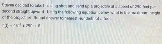 Steven decided to take his sling shot and send up a projectile at a speed of 290 feet per
second straight upward Using the following equation below, what is the maximum height
of the projectile? Round answer to nearest Hundreth of a foot.
h(t)=-16t^2+290t+5