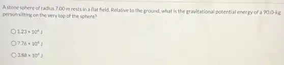 A stone sphere of radius 7.00 m rests in a flat field. Relative to the ground, what is the gravitational potential energy of a 90.0-kg
person sitting on the very top of the sphere?
1.23times 10^4J
7.76times 10^4J
3.88times 10^4J