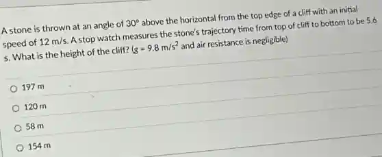 A stone is thrown at an angle of 30^circ above the horizontal from the top edge of a cliff with an initial
speed of 12m/s A stop watch measures the stone's trajectory time from top of cliff to bottom to be 5.6
s. What is the height of the cliff? (g=9.8m/s^2 and air resistance is negligible)
197 m
120 m
58 m
154 m