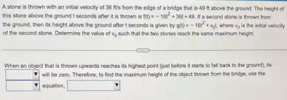 A stone is thrown with an initial velocity of 36ft/s from the edge of a bridge that is 49 ft above the ground. The height of
this stone above the ground t seconds after it is thrown is f(t)=-16t^2+36t+49 If a second stone is thrown from
the ground, then its height above the ground after t seconds is given by g(t)=-16t^2+v_(0)t where v_(0) is the initial velocity
of the second stone Determine the value of v_(0) such that the two stones reach the same maximum height.
When an object that is thrown upwards reaches its highest point (just before it starts to fall back to the ground), its
square  will be zero. Therefore to find the maximum height of the object thrown from the bridge,use the
square  equation, square