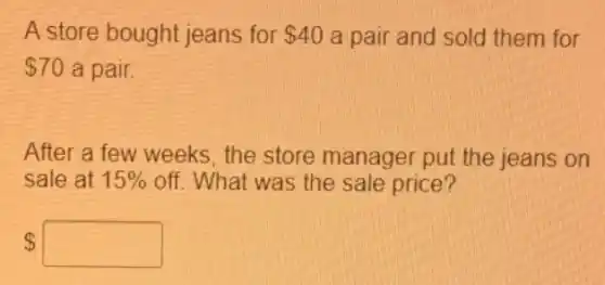 A store bought jeans for 40 a pair and sold them for
 70 a pair
After a few weeks the store manager put the jeans on
sale at 15%  off. What was the sale price?
 square