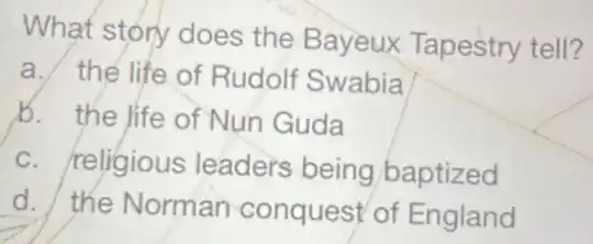 What story does the Bayeux Tapestry tell?
a. the life of Rudolf Swabia
b. the life of Nun Guda
c. religious leaders being/baptized
d. the Norman conquest of England