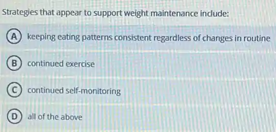 Strategies that appear to support weight maintenance include:
A keeping eating patterns consistent regardless of changes in routine
B continued exercise
C continued self-monitoring
D all of the above