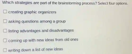 Which strategies are part of the brainstorming process? Select four options.
creating graphic organizers
asking questions among a group
listing advantages and disadvantages
coming up with new ideas from old ones
writing down a list of new ideas