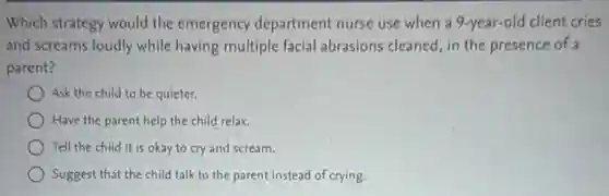 Which strategy would the emergency department nurse use when a 9-year-old client cries
and screams loudly while having multiple facial abrasions cleaned, in the presence of a
parent?
Ask the child to be quieter.
Have the parent help the child relax.
Tell the child it is okay to cry and scream.
Suggest that the child talk to the parent instead of crying.