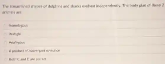 The streamlined shapes of dolphins and sharks evolved Independently. The body plan of these 2
animals are
Homologous
Vestigial
Analogous
A product of convergent evolution
Both Cand D are correct