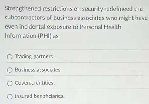 Strengthened restrictions on security redefineed the
subcontractors of business associates who might have
even incidental exposure to Personal Health
Information (PHI) as
Trading partners
Business associates.
Covered entities.
Insured beneficiaries.