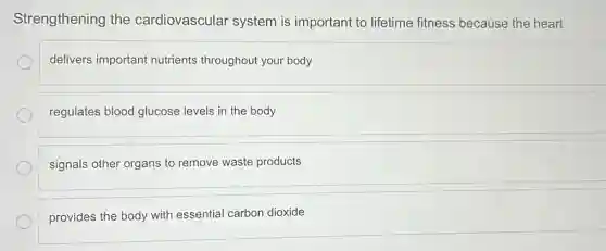 Strengthening the cardiovascular system is important to lifetime fitness because the heart
delivers important nutrients throughout your body
regulates blood glucose levels in the body
signals other organs to remove waste products
provides the body with essential carbon dioxide