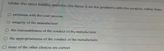 Under the strict liability doctrine, the focus is on the problems with the product, rather than:
problems with the court process
integrity of the manufacturer
the reasonableness of the conduct of the manufacturer
the appropriateness of the conduct of the manufacturer
none of the other choices are correct