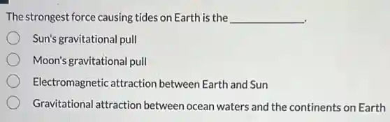 The strongest force causing tides on Earth is the __
Sun's gravitational pull
Moon's gravitational pull
Electromagnetic attractior between Earth and Sun
Gravitational attraction between ocean waters and the continents on Earth