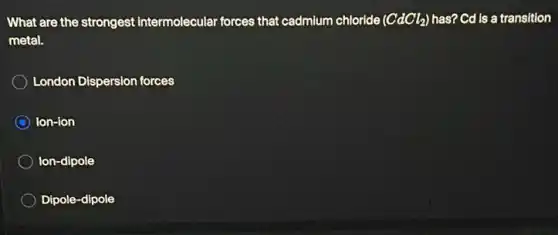 What are the strongest intermolecular forces that cadmium chloride (CdCl_(2)) has? Cd is a transition
metal.
London Dispersion forces
C Ion-ion
Ion-dipole
Dipole-dipole