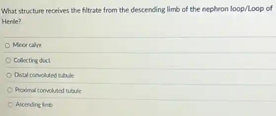 What structure receives the filtrate from the descending limb of the nephron loop/Loop of
Henle?
Minor calyx
Collecting duct
Distal convoluted tubule
Proximal convoluted tubule
Ascending limb
