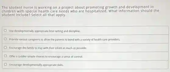 The student nurse is working on a project about promoting growth and development in
children with special health care needs who are hospitalized. What information should the
student include? Select all that apply.
Use developmentally appropriate limit setting and discipline.
Provide various caregivers to allow the parents to bond with a variety of health care providers.
Encourage the family to stay with their infant as much as possible.
Offer a toddler simple choices to encourage a sense of control.
Encourage developmentally appropriate skills