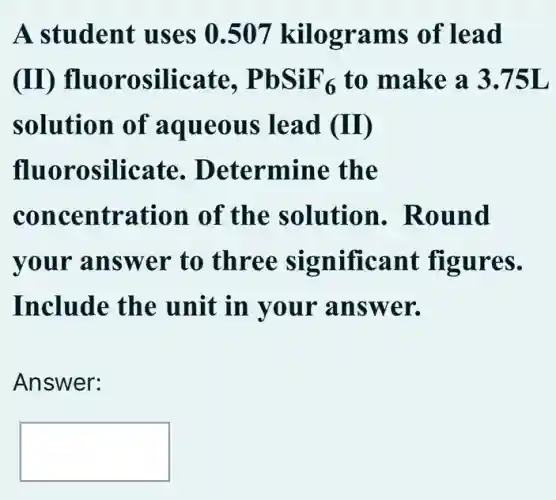 A student uses 0.507 kilograms of lead
(II)fluorosilicate, PbSiF_(6) to make a 3.75L
solution of aqueous lead (I)
fluorosilicate . Determine the
concentration . of the solution . Round
your answer to three significant figures.
Include the unit in your answer.
Answer:
square