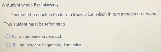 A student writes the following:
"Increased production leads to a lower price, which in turn increases demand."
This student must be referring to
A. an increase in demand.
B. an increase in quantity demanded.