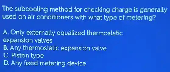 The subcooling method for checking charge is generally
used on air conditioners with what type of metering?
A. Only externally equalized thermostatic
expansion valves
B. Any thermostatic expansion valve
C. Piston type
D. Any fixed metering device