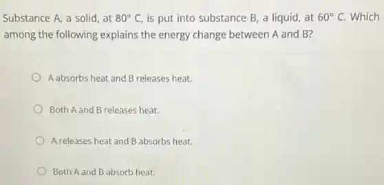 Substance A, a solid , at 80^circ C is put into substance B, a liquid, at 60^circ C Which
among the following explains the energy change between A and B?
A absorbs heat and B releases heat.
Both A and B releases heat.
A releases heat and B absorbs heat.
Both A and B absorb heat.