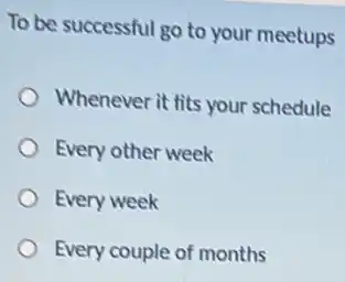 To be successful go to your meetups
Whenever it fits your schedule
Every other week
Every week
Every couple of months