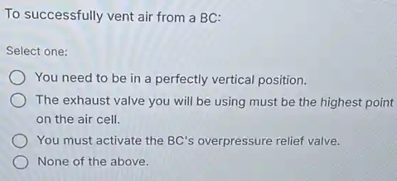 To successfully vent air from a BC:
Select one:
You need to be in a perfectly vertical position.
The exhaust valve you will be using must be the highest point
on the air cell.
You must activate the BC's overpressure relief valve.
None of the above.