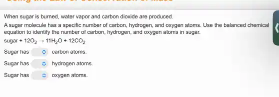 When sugar is burned , water vapor and carbon dioxide are produced.
A sugar molecule has a specific number of carbon, hydrogen, and oxygen atoms. Use the balanced chemical
equation to identify the number of carbon , hydrogen, and oxygen atoms in sugar.
sugar+12O_(2)arrow 11H_(2)O+12CO_(2)
Sugar has square carbon atoms.
Sugar has square hydrogen atoms.
Sugar has square oxygen atoms.