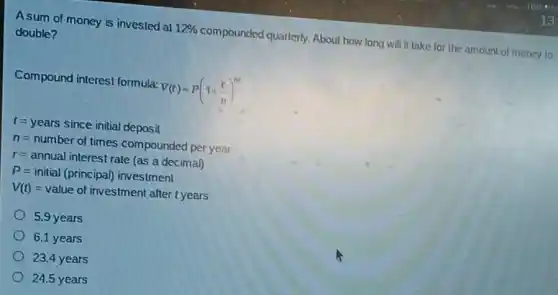 A sum of money is invested at 12%  compounded quarterly.About how long will it take for the amount of money to
double?
Compound interest formula: V(t)=P(1+(r)/(n))^nt
t=years since initial deposit
n=number of times compounded per year
r=annual interest rate(as a decimal)
P=initial (principal) investment
V(t)=value of investment after tyears
5.9 years
6.1 years
23.4 years
24.5 years