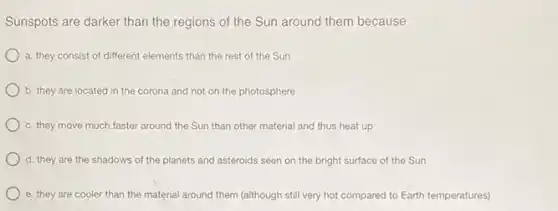 Sunspots are darker than the regions of the Sun around them because
a. they consist of different elements than the rest of the Sun
b. they are located in the corona and not on the photosphere
c. they move much faster around the Sun than other material and thus heat up
d. they are the shadows of the planets and asteroids seen on the bright surface of the Sun
e. they are cooler than the material around them (although still very hot compared to Earth temperatures)