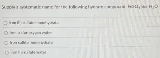 Supply a systematic name for the following hydrate compound: FeSO_(4) "dot" H_(2)O
iron (II) sulfate monohydrate
iron sulfur oxygen water
iron sulfite monohydrate
iron (II) sulfate water