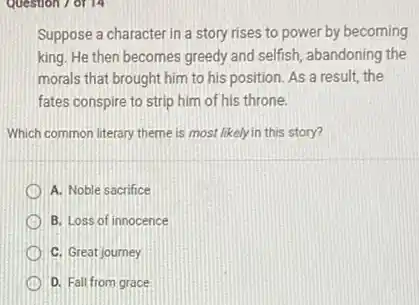 Suppose a character in a story rises to power by becoming
king. He then becomes greedy and selfish, abandoning the
morals that brought him to his position. As a result, the
fates conspire to strip him of his throne.
Which common literary theme is most likely in this story?
A. Noble sacrifice
B. Loss of innocence
C. Great journey
D. Fall from grace