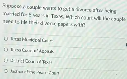 Suppose a couple wants to get a divorce after being
married for 5 years in Texas. Which court will the couple
need to file their divorce papers with?
Texas Municipal Court
Texas Court of Appeals
District Court of Texas
Justice of the Peace Court