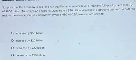 Suppose that the economy is in a long-run equilibrium at a price level of 100 and full-employment real GDP
of 600 billion. An expansion occurs resulting from a 80 billion increase in aggregate demand. In order to
restore the economy to full employment given a MPC of 0.80, taxes would need to:
increase by 50 billion.
increase by 20 billion.
decrease by 20 billion.
decrease by 50 billion.
