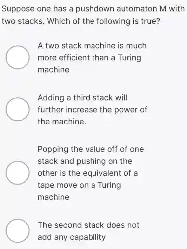 Suppose one has a pushdown automaton M with
two stacks.. Which of the following is true?
A two stack machine is much
more efficient than a Turing
machine
Adding a third stack will
further increase the power of
the machine.
Popping the value off of one
stack and pushing on the
other is the equivalent of a
tape move on a Turing
machine
The second I stack does not
add any capability