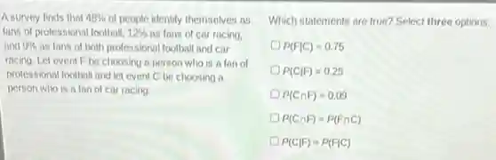 A survey finds that 48%  of people identify themselves as
fans of professional football, 12%  as fans of car racing.
and 9%  as fans of both professional football and car
racing. Let event F be choosing a person who is a fan of
professional football and let event C be choosing a
person who is a fan of car racing.
Which statements are true?Select three options.
P(Fvert C)=0.75
D P(Cvert F)=0.25
P(Ccap F)=0.09
D P(Ccap F)=P(Fcap C)
P(Cvert F)=P(Fvert C)