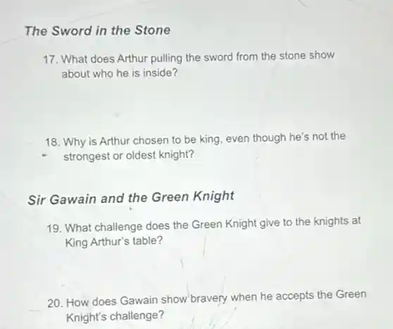 The Sword in the Stone
17. What does Arthur pulling the sword from the stone show
about who he is inside?
18. Why is Arthur chosen to be king even though he's not the
strongest or oldest knight?
Sir Gawain and the Green Knight
19. What challenge does the Green Knight give to the knights at
King Arthur's table?
20. How does Gawain show bravery when he accepts the Green
Knight's challenge?