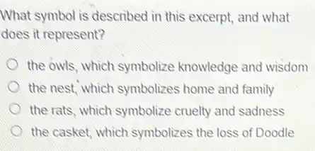 What symbol is described in this excerpt, and what
does it represent?
the owls, which symbolize knowledge and wisdom
the nest, which symbolizes home and family
the rats, which symbolize cruelty and sadness
the casket, which symbolizes the loss of Doodle