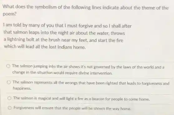 What does the symbolism of the following lines indicate about the theme of the
poem?
I am told by many of you that I must forgive and so I shall after
that salmon leaps into the night air about the water, throws
a lightning bolt at the brush near my feet, and start the fire
which will lead all the lost Indians home.
The salmon jumping into the air shows it's not governed by the laws of the world and a
change in the situation would require divine intervention.
The salmon represents all the wrongs that have been righted that leads to forgiveness and
happiness.
The salmon is magical and will light a fire as a beacon for people to come home.
Forgiveness will ensure that the people will be shown the way home.