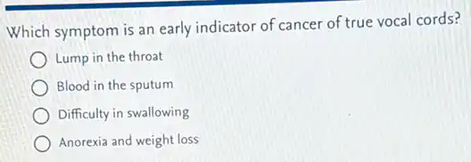 Which symptom is an early indicator of cancer of true vocal cords?
Lump in the throat
Blood in the sputum
Difficulty in swallowing
Anorexia and weight loss