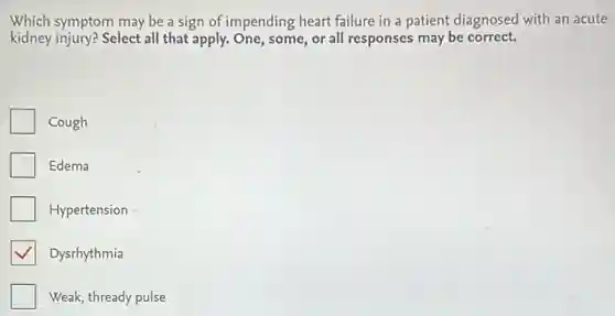 Which symptom may be a sign of impending heart failure in a patient diagnosed with an acute
kidney injury? Select all that apply. One, some, or all responses may be correct.
Cough
Edema
Hypertension
Dysrhythmia
Weak, thready pulse
