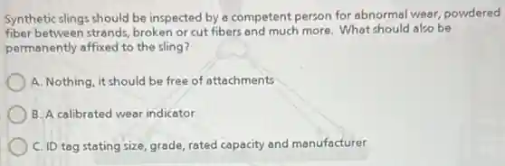 Synthetic slings should be inspected by a competent person for abnormal wear,powdered
fiber between strands broken or cut fibers and much more. What should also be
permanently affixed to the sling?
A. Nothing, it should be free of attachments
B. A calibrated wear indicator
C. ID tag stating size, grade, rated capacity and manufacturer