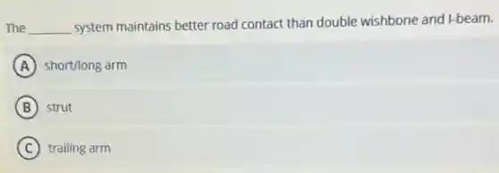 The __ system maintains better road contact than double wishbone and I-beam.
A short/long arm
B strut
C trailing arm