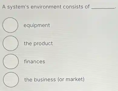 A system's environment consists of __
equipment
the product
finances
the business (or market)