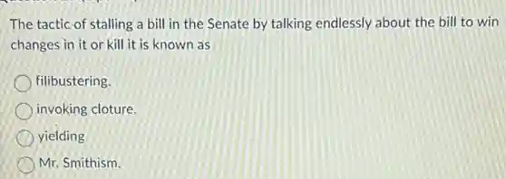 The tactic of stalling a bill in the Senate by talking endlessly about the bill to win
changes in it or kill it is known as
filibustering.
invoking cloture.
yielding
Mr. Smithism.